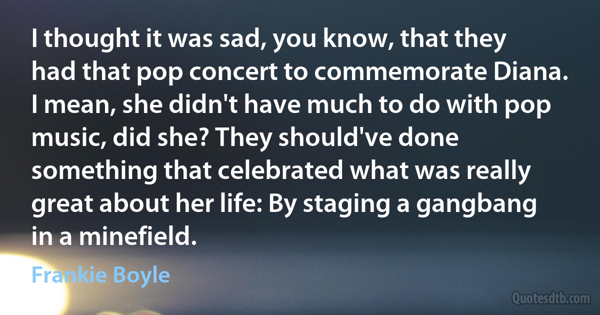 I thought it was sad, you know, that they had that pop concert to commemorate Diana. I mean, she didn't have much to do with pop music, did she? They should've done something that celebrated what was really great about her life: By staging a gangbang in a minefield. (Frankie Boyle)