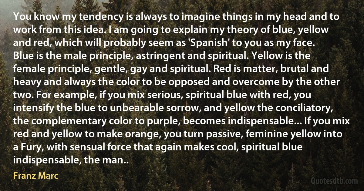 You know my tendency is always to imagine things in my head and to work from this idea. I am going to explain my theory of blue, yellow and red, which will probably seem as 'Spanish' to you as my face.
Blue is the male principle, astringent and spiritual. Yellow is the female principle, gentle, gay and spiritual. Red is matter, brutal and heavy and always the color to be opposed and overcome by the other two. For example, if you mix serious, spiritual blue with red, you intensify the blue to unbearable sorrow, and yellow the conciliatory, the complementary color to purple, becomes indispensable... If you mix red and yellow to make orange, you turn passive, feminine yellow into a Fury, with sensual force that again makes cool, spiritual blue indispensable, the man.. (Franz Marc)