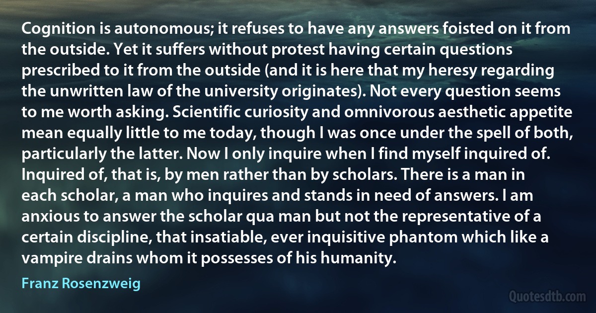 Cognition is autonomous; it refuses to have any answers foisted on it from the outside. Yet it suffers without protest having certain questions prescribed to it from the outside (and it is here that my heresy regarding the unwritten law of the university originates). Not every question seems to me worth asking. Scientific curiosity and omnivorous aesthetic appetite mean equally little to me today, though I was once under the spell of both, particularly the latter. Now I only inquire when I find myself inquired of. Inquired of, that is, by men rather than by scholars. There is a man in each scholar, a man who inquires and stands in need of answers. I am anxious to answer the scholar qua man but not the representative of a certain discipline, that insatiable, ever inquisitive phantom which like a vampire drains whom it possesses of his humanity. (Franz Rosenzweig)