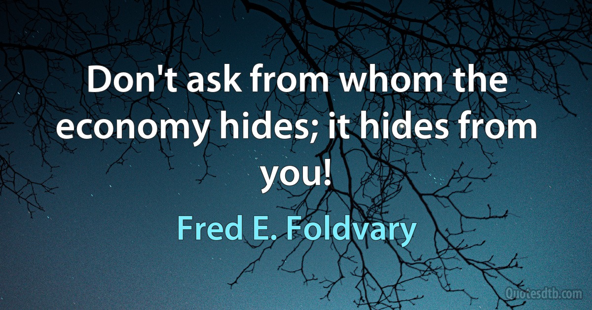 Don't ask from whom the economy hides; it hides from you! (Fred E. Foldvary)