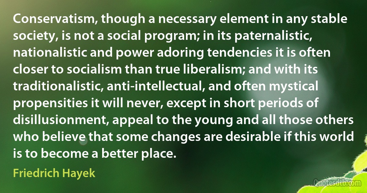 Conservatism, though a necessary element in any stable society, is not a social program; in its paternalistic, nationalistic and power adoring tendencies it is often closer to socialism than true liberalism; and with its traditionalistic, anti-intellectual, and often mystical propensities it will never, except in short periods of disillusionment, appeal to the young and all those others who believe that some changes are desirable if this world is to become a better place. (Friedrich Hayek)