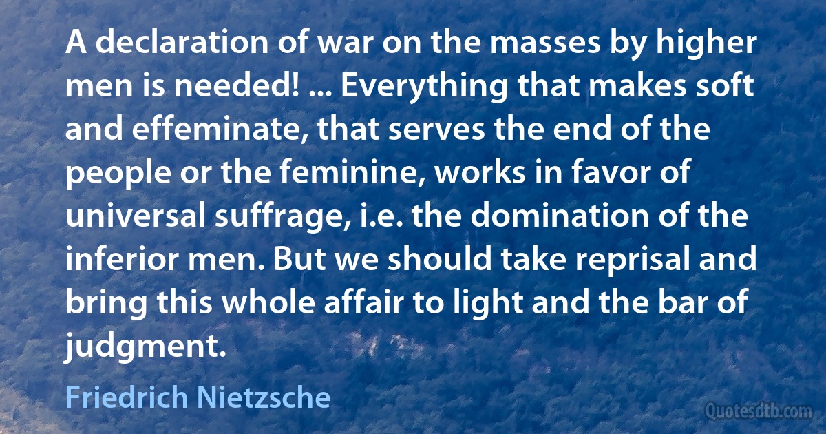 A declaration of war on the masses by higher men is needed! ... Everything that makes soft and effeminate, that serves the end of the people or the feminine, works in favor of universal suffrage, i.e. the domination of the inferior men. But we should take reprisal and bring this whole affair to light and the bar of judgment. (Friedrich Nietzsche)