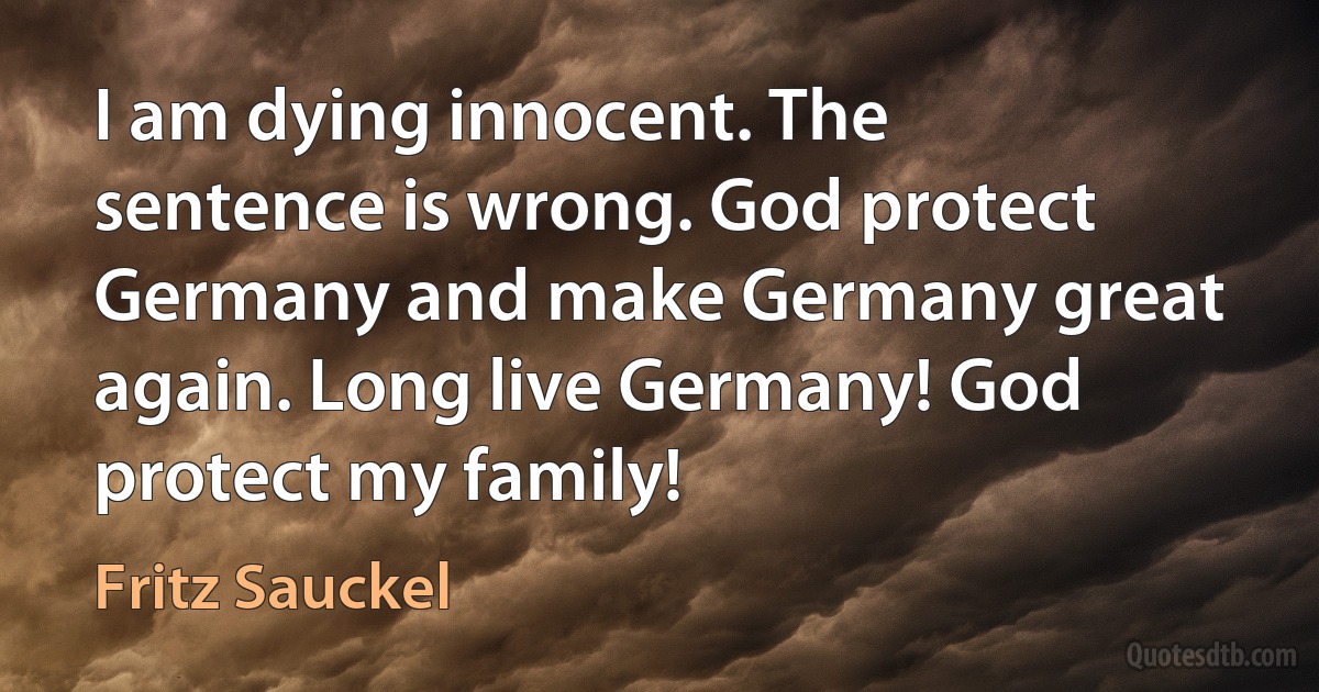 I am dying innocent. The sentence is wrong. God protect Germany and make Germany great again. Long live Germany! God protect my family! (Fritz Sauckel)