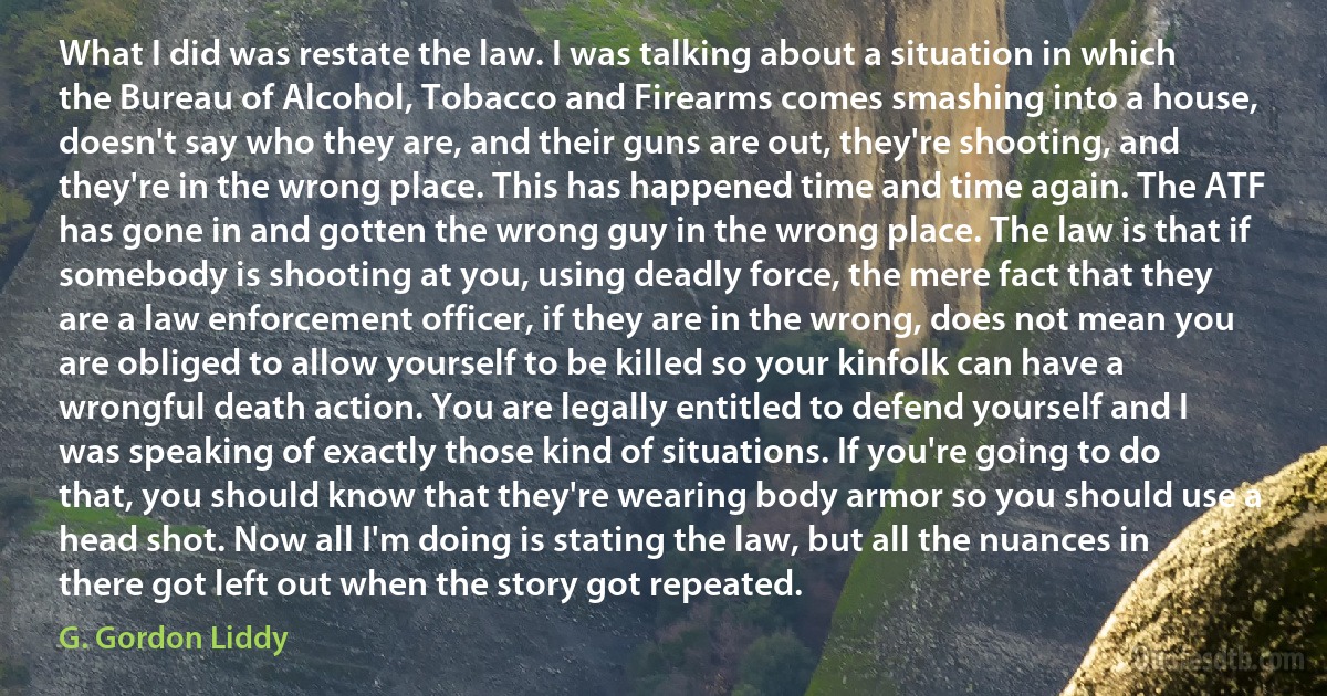 What I did was restate the law. I was talking about a situation in which the Bureau of Alcohol, Tobacco and Firearms comes smashing into a house, doesn't say who they are, and their guns are out, they're shooting, and they're in the wrong place. This has happened time and time again. The ATF has gone in and gotten the wrong guy in the wrong place. The law is that if somebody is shooting at you, using deadly force, the mere fact that they are a law enforcement officer, if they are in the wrong, does not mean you are obliged to allow yourself to be killed so your kinfolk can have a wrongful death action. You are legally entitled to defend yourself and I was speaking of exactly those kind of situations. If you're going to do that, you should know that they're wearing body armor so you should use a head shot. Now all I'm doing is stating the law, but all the nuances in there got left out when the story got repeated. (G. Gordon Liddy)