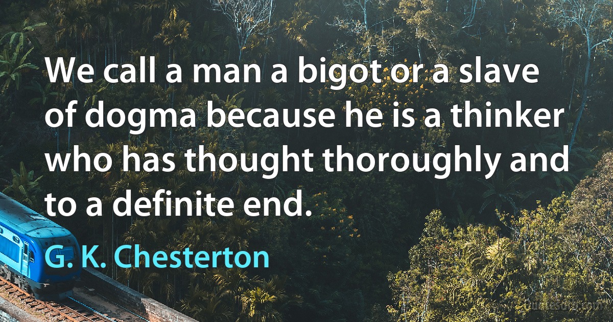 We call a man a bigot or a slave of dogma because he is a thinker who has thought thoroughly and to a definite end. (G. K. Chesterton)