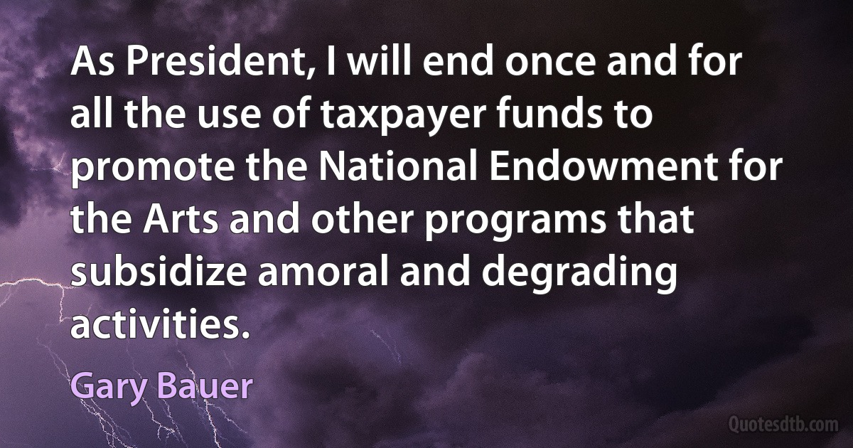 As President, I will end once and for all the use of taxpayer funds to promote the National Endowment for the Arts and other programs that subsidize amoral and degrading activities. (Gary Bauer)