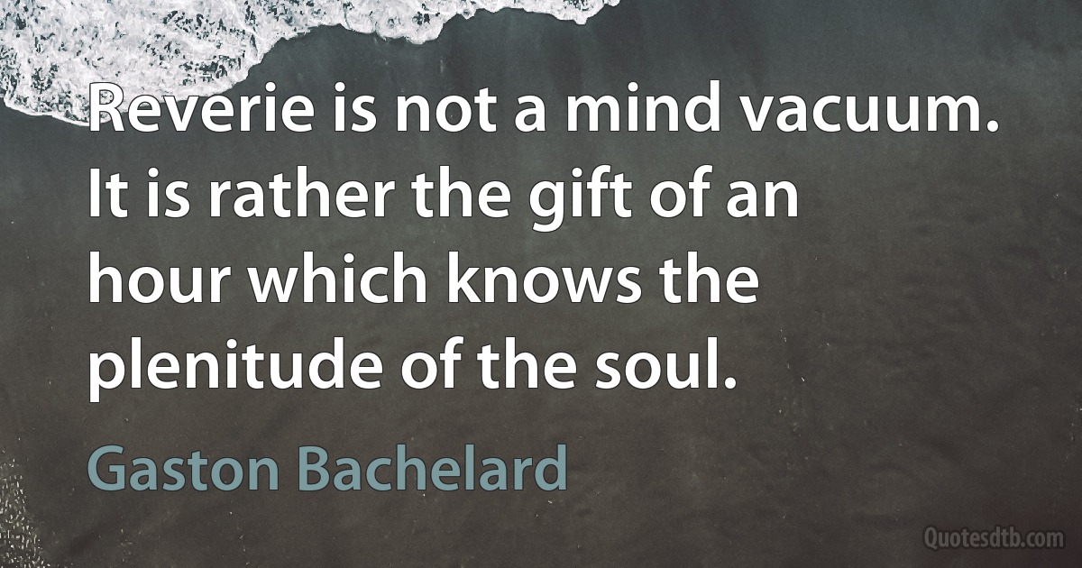 Reverie is not a mind vacuum. It is rather the gift of an hour which knows the plenitude of the soul. (Gaston Bachelard)