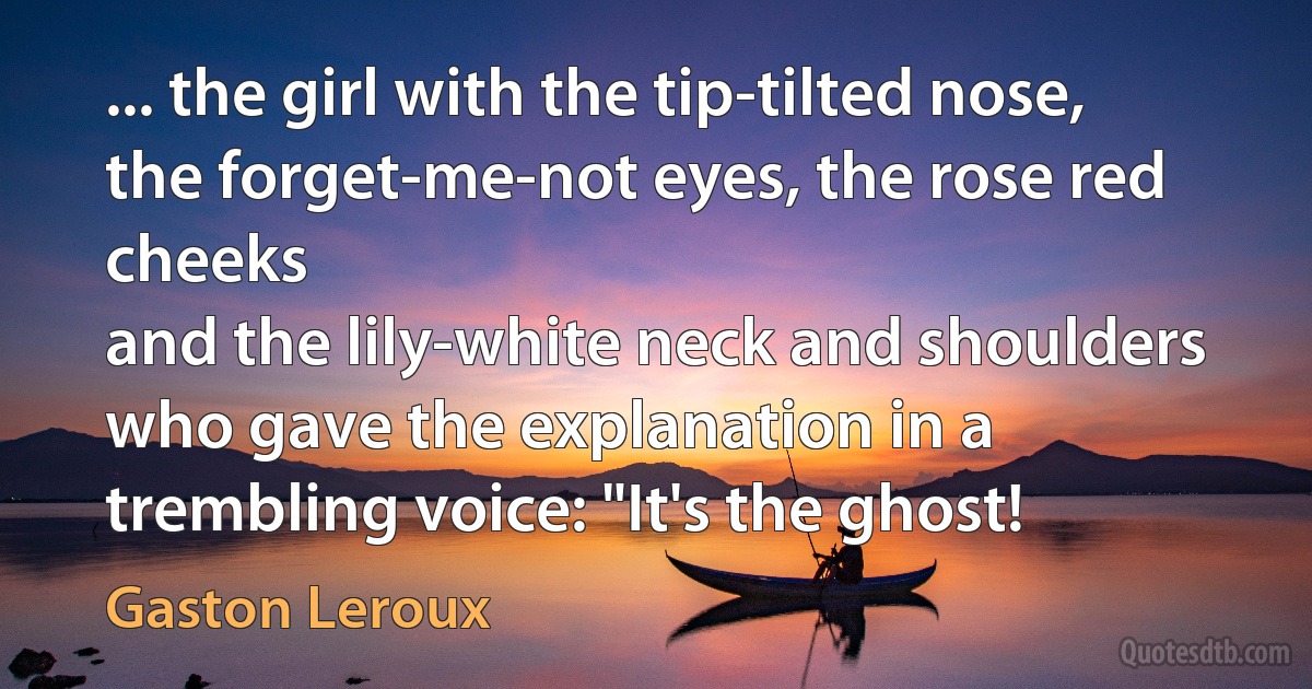 ... the girl with the tip-tilted nose, the forget-me-not eyes, the rose red cheeks
and the lily-white neck and shoulders who gave the explanation in a
trembling voice: "It's the ghost! (Gaston Leroux)