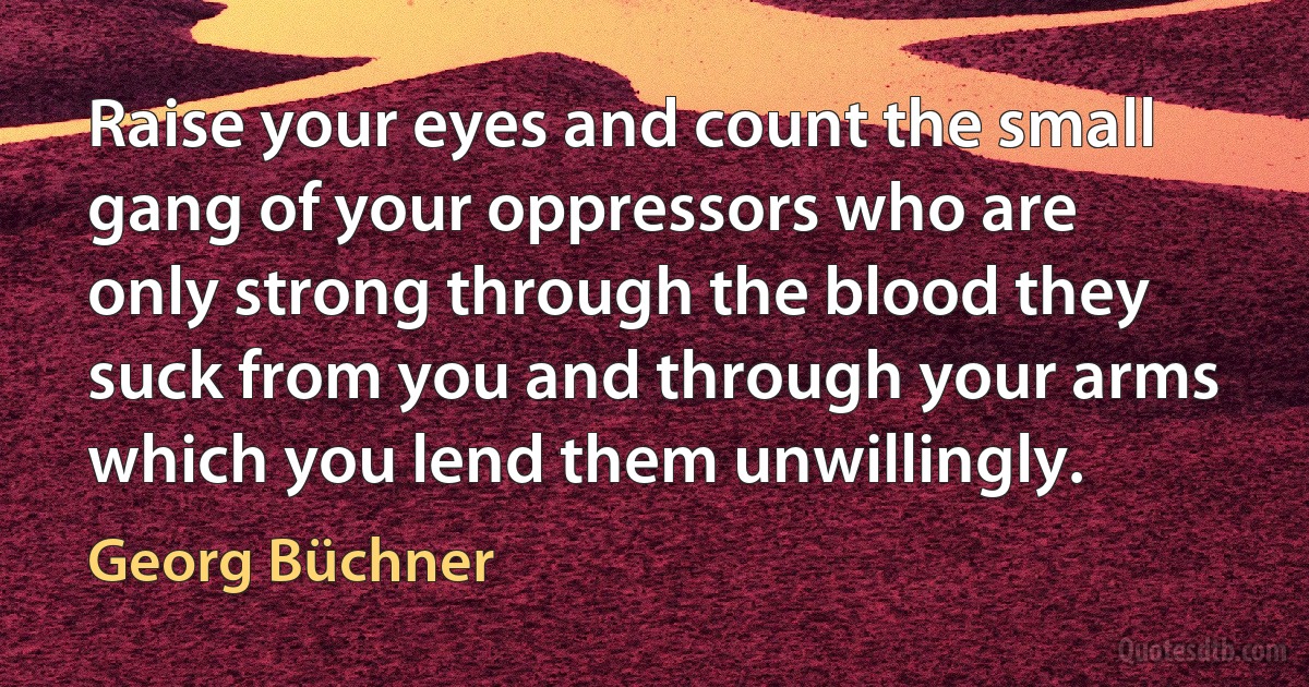 Raise your eyes and count the small gang of your oppressors who are only strong through the blood they suck from you and through your arms which you lend them unwillingly. (Georg Büchner)