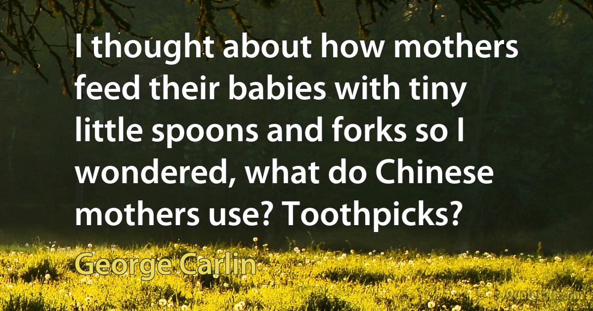 I thought about how mothers feed their babies with tiny little spoons and forks so I wondered, what do Chinese mothers use? Toothpicks? (George Carlin)