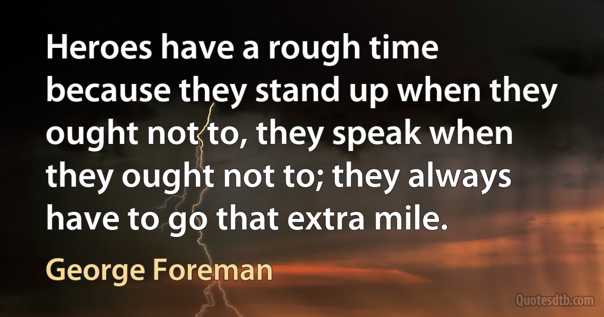 Heroes have a rough time because they stand up when they ought not to, they speak when they ought not to; they always have to go that extra mile. (George Foreman)