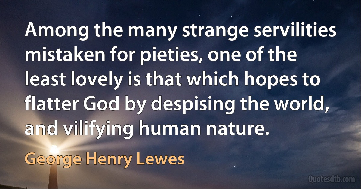 Among the many strange servilities mistaken for pieties, one of the least lovely is that which hopes to flatter God by despising the world, and vilifying human nature. (George Henry Lewes)