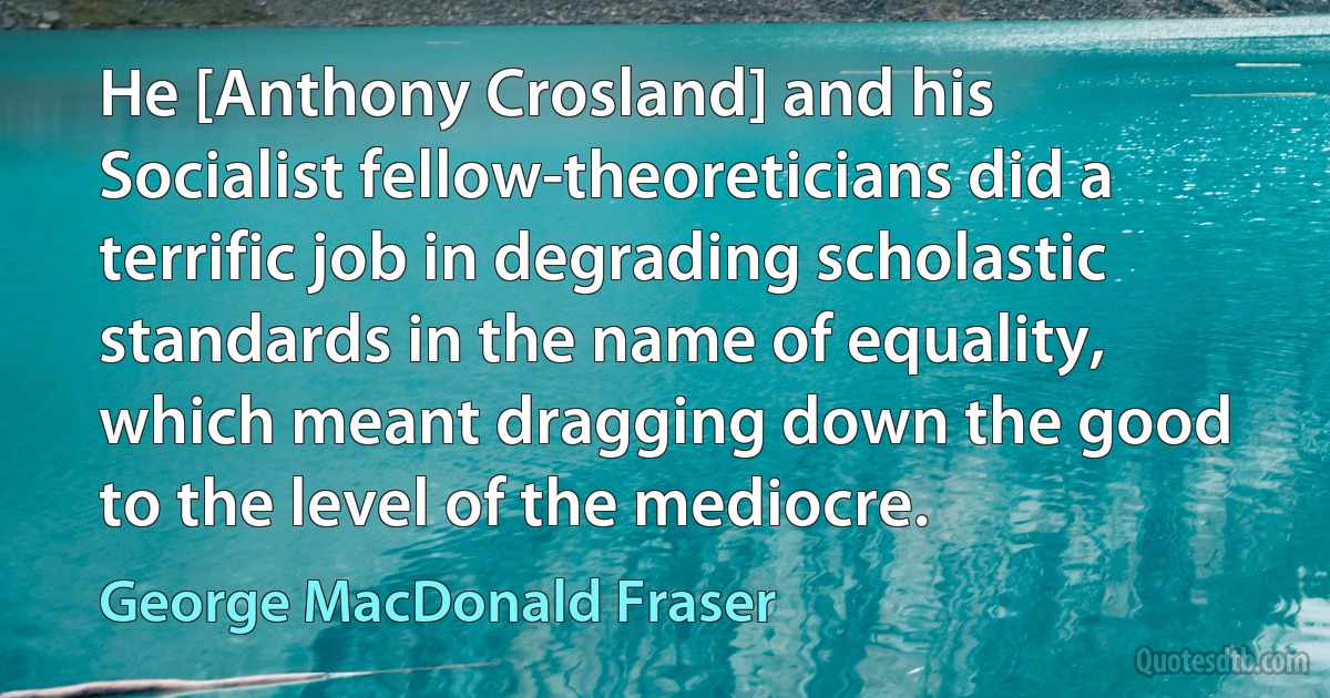 He [Anthony Crosland] and his Socialist fellow-theoreticians did a terrific job in degrading scholastic standards in the name of equality, which meant dragging down the good to the level of the mediocre. (George MacDonald Fraser)