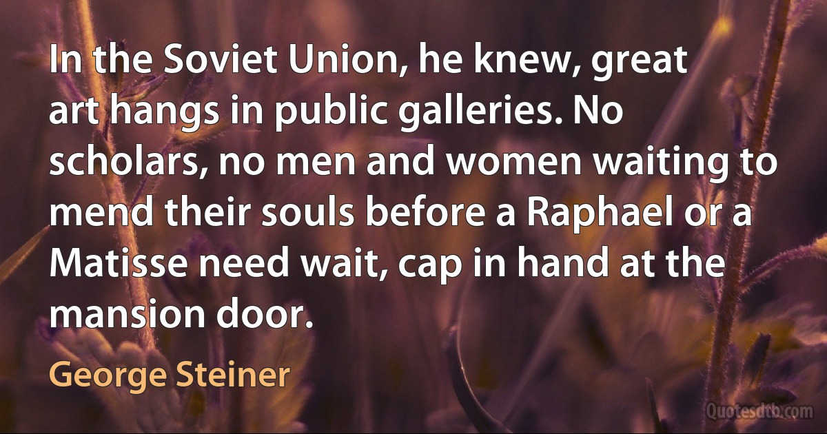 In the Soviet Union, he knew, great art hangs in public galleries. No scholars, no men and women waiting to mend their souls before a Raphael or a Matisse need wait, cap in hand at the mansion door. (George Steiner)