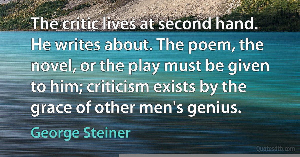 The critic lives at second hand. He writes about. The poem, the novel, or the play must be given to him; criticism exists by the grace of other men's genius. (George Steiner)