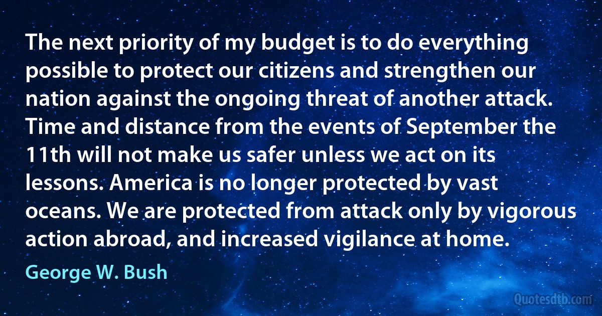 The next priority of my budget is to do everything possible to protect our citizens and strengthen our nation against the ongoing threat of another attack. Time and distance from the events of September the 11th will not make us safer unless we act on its lessons. America is no longer protected by vast oceans. We are protected from attack only by vigorous action abroad, and increased vigilance at home. (George W. Bush)