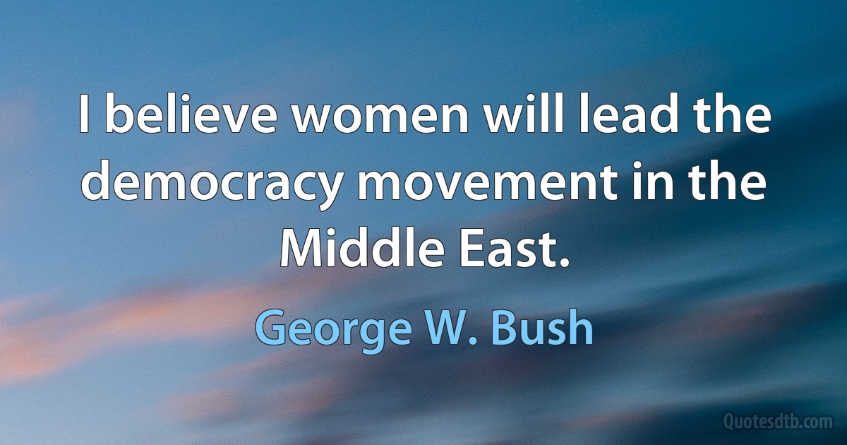 I believe women will lead the democracy movement in the Middle East. (George W. Bush)