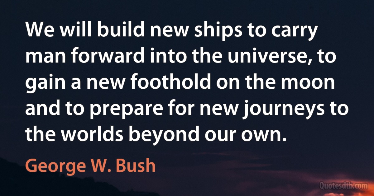 We will build new ships to carry man forward into the universe, to gain a new foothold on the moon and to prepare for new journeys to the worlds beyond our own. (George W. Bush)