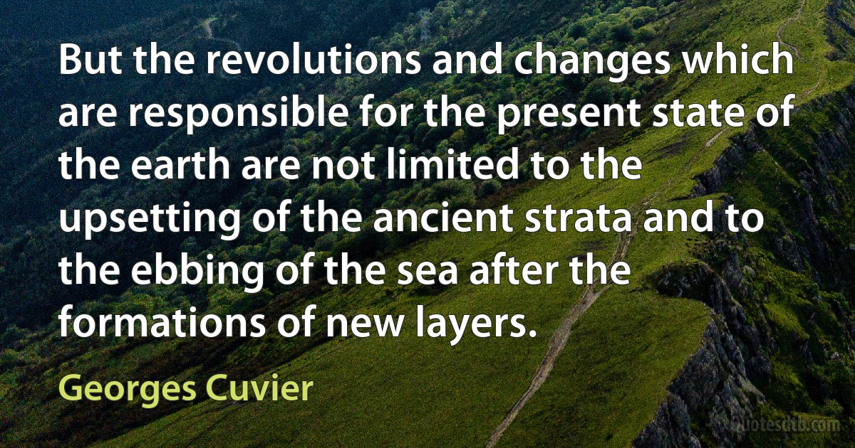 But the revolutions and changes which are responsible for the present state of the earth are not limited to the upsetting of the ancient strata and to the ebbing of the sea after the formations of new layers. (Georges Cuvier)