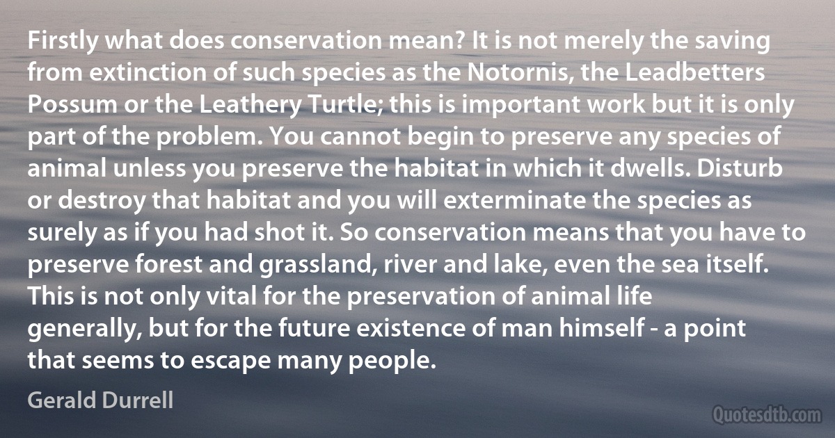 Firstly what does conservation mean? It is not merely the saving from extinction of such species as the Notornis, the Leadbetters Possum or the Leathery Turtle; this is important work but it is only part of the problem. You cannot begin to preserve any species of animal unless you preserve the habitat in which it dwells. Disturb or destroy that habitat and you will exterminate the species as surely as if you had shot it. So conservation means that you have to preserve forest and grassland, river and lake, even the sea itself. This is not only vital for the preservation of animal life generally, but for the future existence of man himself - a point that seems to escape many people. (Gerald Durrell)