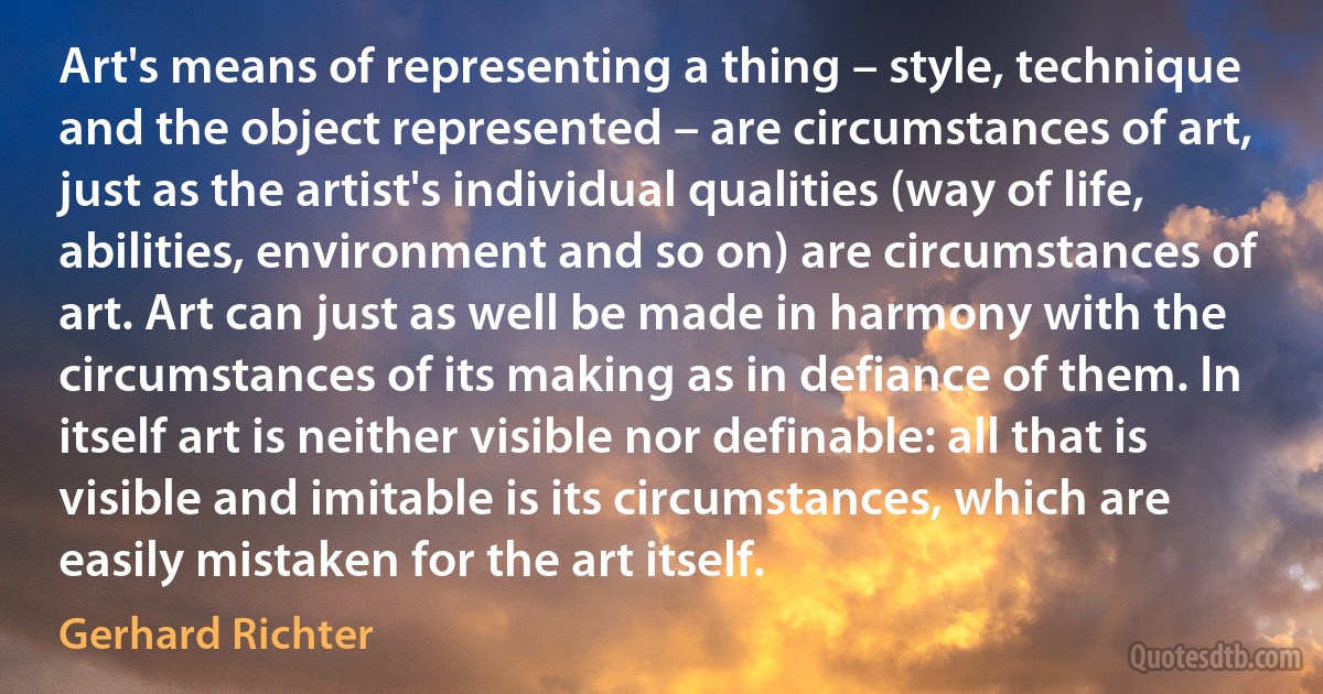 Art's means of representing a thing – style, technique and the object represented – are circumstances of art, just as the artist's individual qualities (way of life, abilities, environment and so on) are circumstances of art. Art can just as well be made in harmony with the circumstances of its making as in defiance of them. In itself art is neither visible nor definable: all that is visible and imitable is its circumstances, which are easily mistaken for the art itself. (Gerhard Richter)