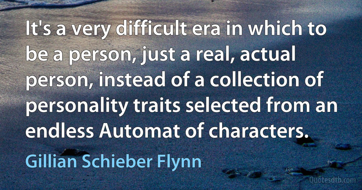 It's a very difficult era in which to be a person, just a real, actual person, instead of a collection of personality traits selected from an endless Automat of characters. (Gillian Schieber Flynn)