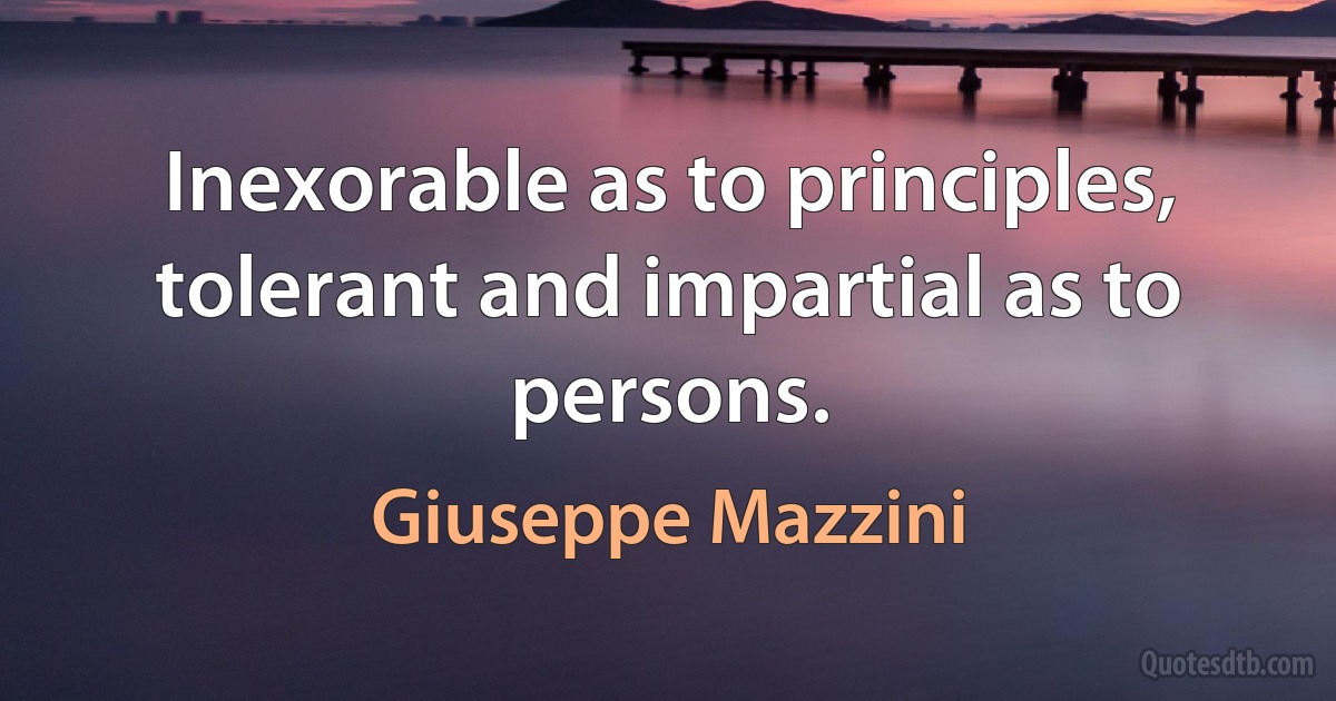 Inexorable as to principles, tolerant and impartial as to persons. (Giuseppe Mazzini)