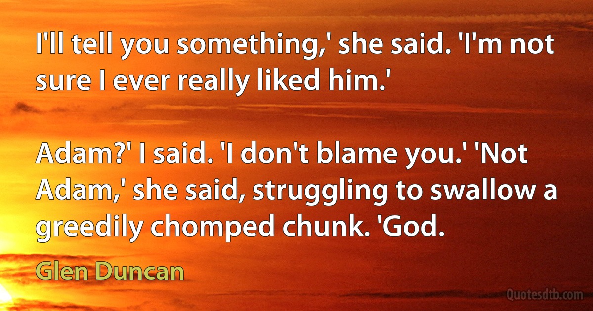 I'll tell you something,' she said. 'I'm not sure I ever really liked him.'

Adam?' I said. 'I don't blame you.' 'Not Adam,' she said, struggling to swallow a greedily chomped chunk. 'God. (Glen Duncan)