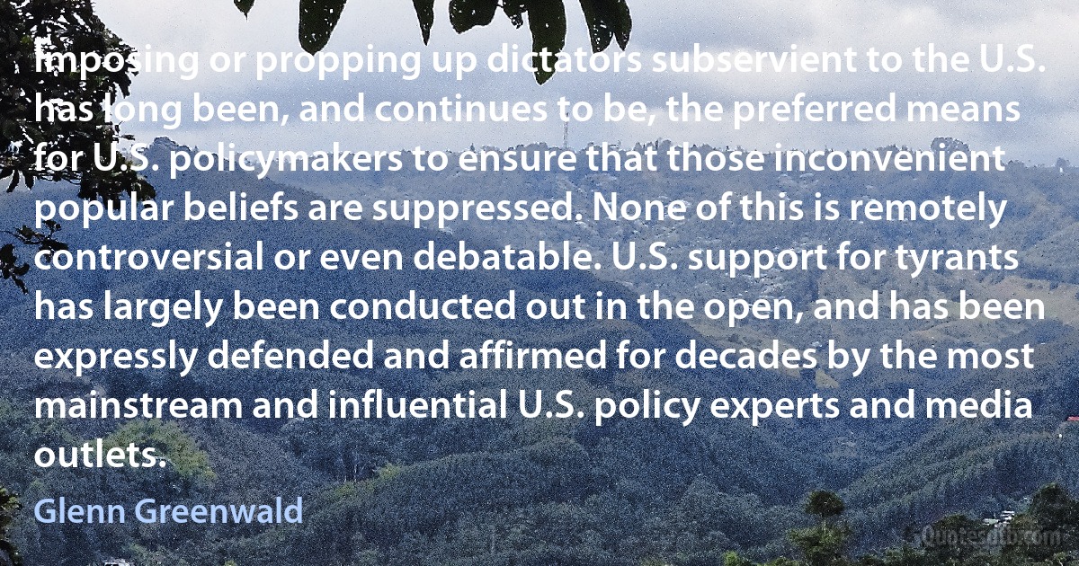 Imposing or propping up dictators subservient to the U.S. has long been, and continues to be, the preferred means for U.S. policymakers to ensure that those inconvenient popular beliefs are suppressed. None of this is remotely controversial or even debatable. U.S. support for tyrants has largely been conducted out in the open, and has been expressly defended and affirmed for decades by the most mainstream and influential U.S. policy experts and media outlets. (Glenn Greenwald)