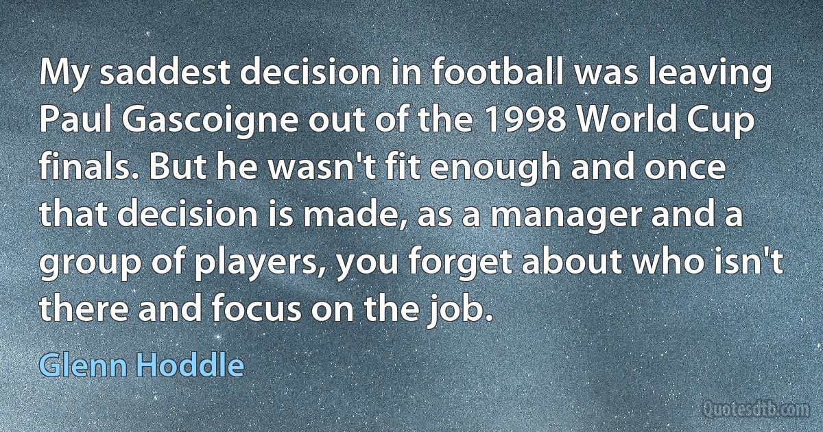 My saddest decision in football was leaving Paul Gascoigne out of the 1998 World Cup finals. But he wasn't fit enough and once that decision is made, as a manager and a group of players, you forget about who isn't there and focus on the job. (Glenn Hoddle)