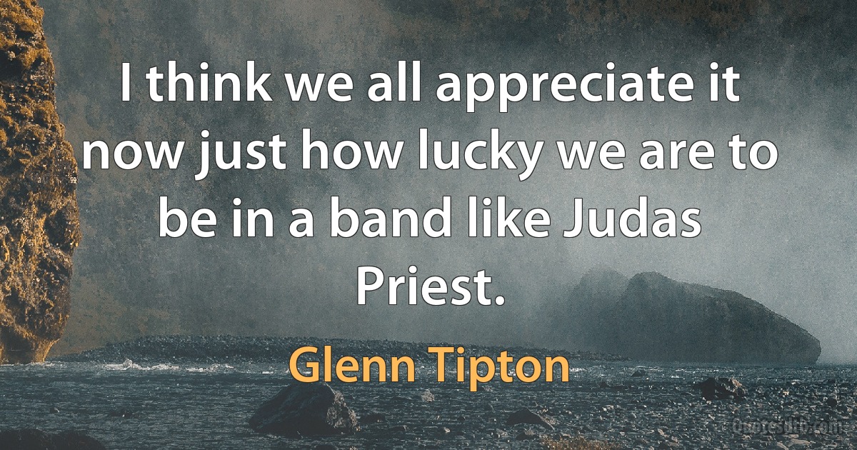 I think we all appreciate it now just how lucky we are to be in a band like Judas Priest. (Glenn Tipton)