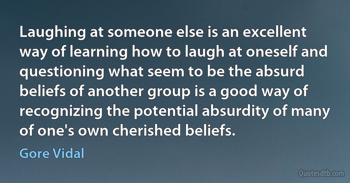 Laughing at someone else is an excellent way of learning how to laugh at oneself and questioning what seem to be the absurd beliefs of another group is a good way of recognizing the potential absurdity of many of one's own cherished beliefs. (Gore Vidal)