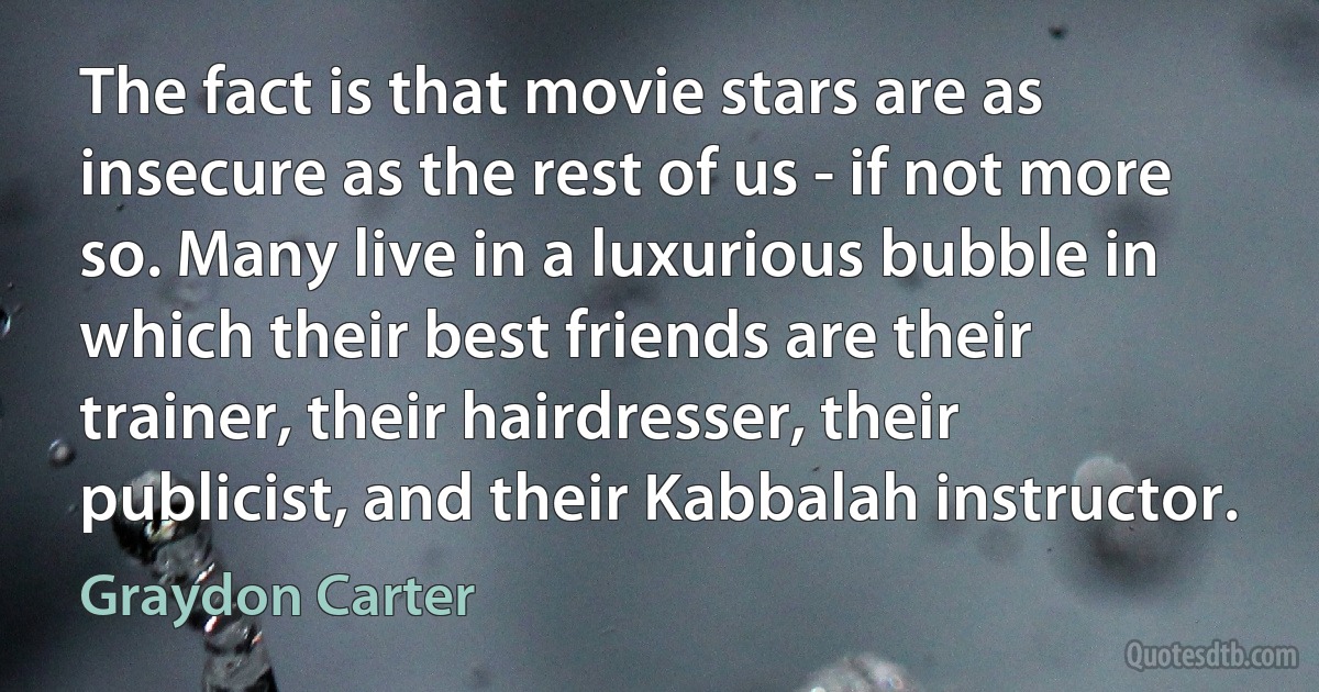 The fact is that movie stars are as insecure as the rest of us - if not more so. Many live in a luxurious bubble in which their best friends are their trainer, their hairdresser, their publicist, and their Kabbalah instructor. (Graydon Carter)