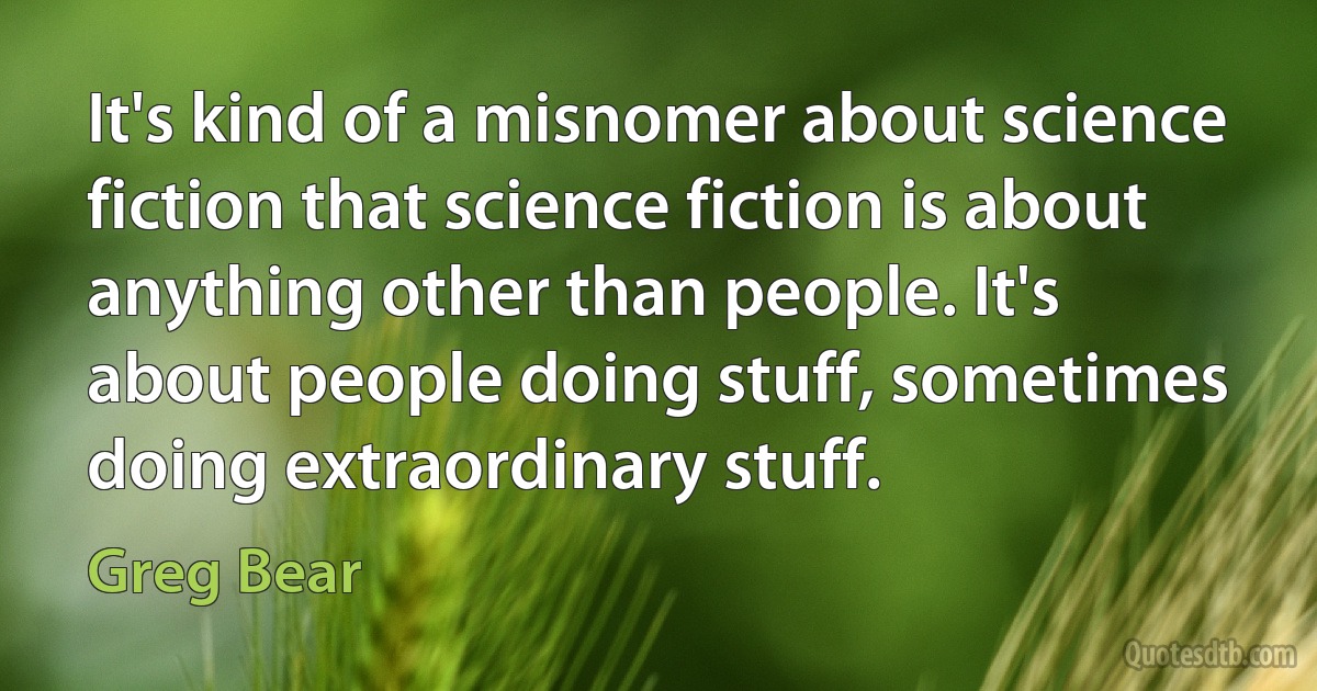 It's kind of a misnomer about science fiction that science fiction is about anything other than people. It's about people doing stuff, sometimes doing extraordinary stuff. (Greg Bear)