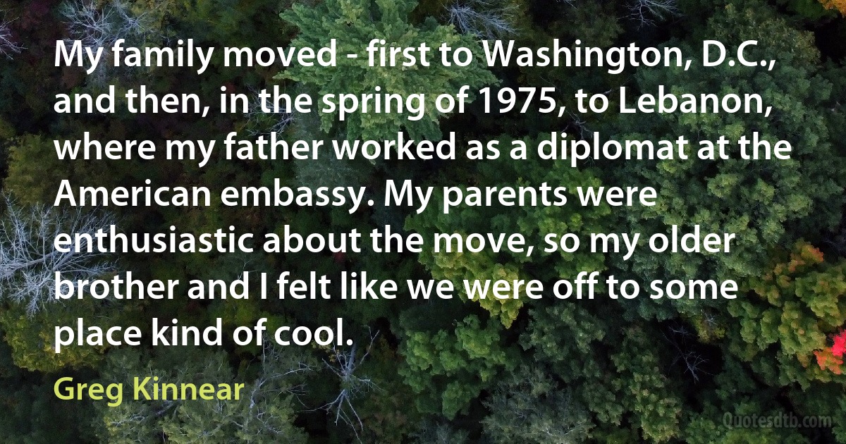 My family moved - first to Washington, D.C., and then, in the spring of 1975, to Lebanon, where my father worked as a diplomat at the American embassy. My parents were enthusiastic about the move, so my older brother and I felt like we were off to some place kind of cool. (Greg Kinnear)