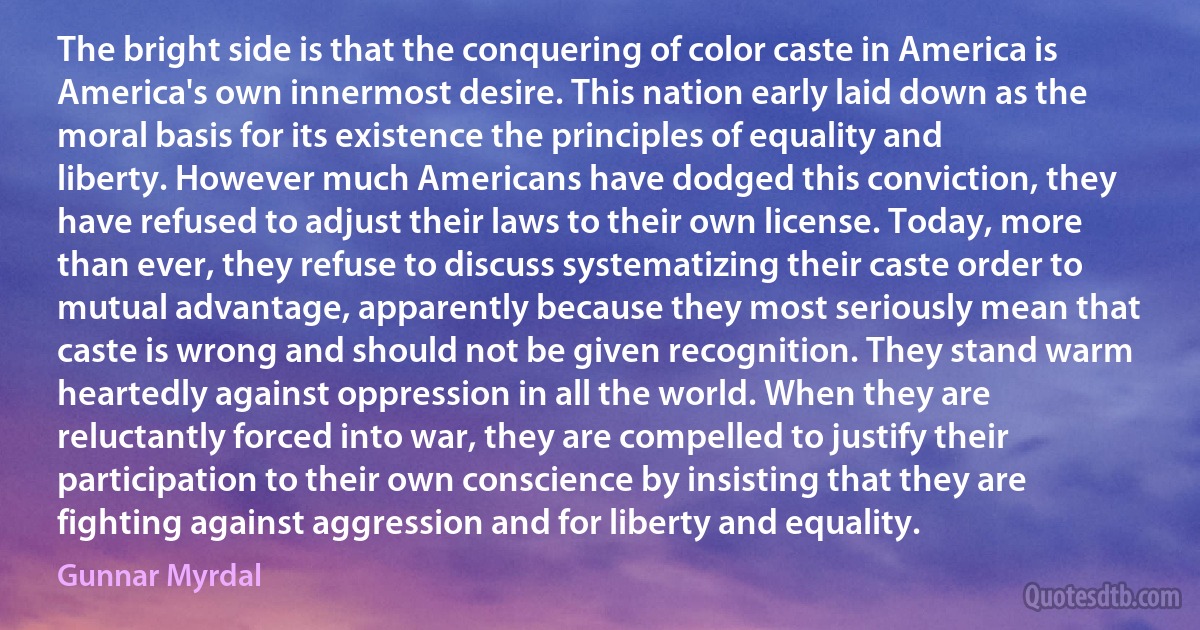 The bright side is that the conquering of color caste in America is America's own innermost desire. This nation early laid down as the moral basis for its existence the principles of equality and liberty. However much Americans have dodged this conviction, they have refused to adjust their laws to their own license. Today, more than ever, they refuse to discuss systematizing their caste order to mutual advantage, apparently because they most seriously mean that caste is wrong and should not be given recognition. They stand warm heartedly against oppression in all the world. When they are reluctantly forced into war, they are compelled to justify their participation to their own conscience by insisting that they are fighting against aggression and for liberty and equality. (Gunnar Myrdal)