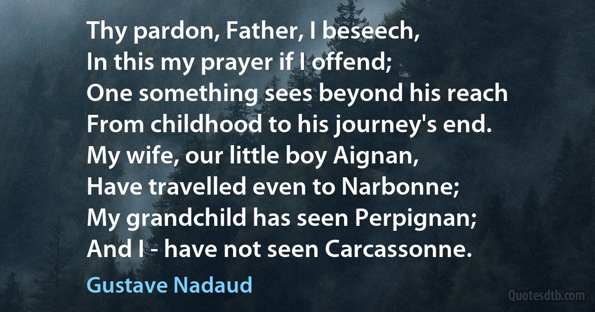 Thy pardon, Father, I beseech,
In this my prayer if I offend;
One something sees beyond his reach
From childhood to his journey's end.
My wife, our little boy Aignan,
Have travelled even to Narbonne;
My grandchild has seen Perpignan;
And I - have not seen Carcassonne. (Gustave Nadaud)