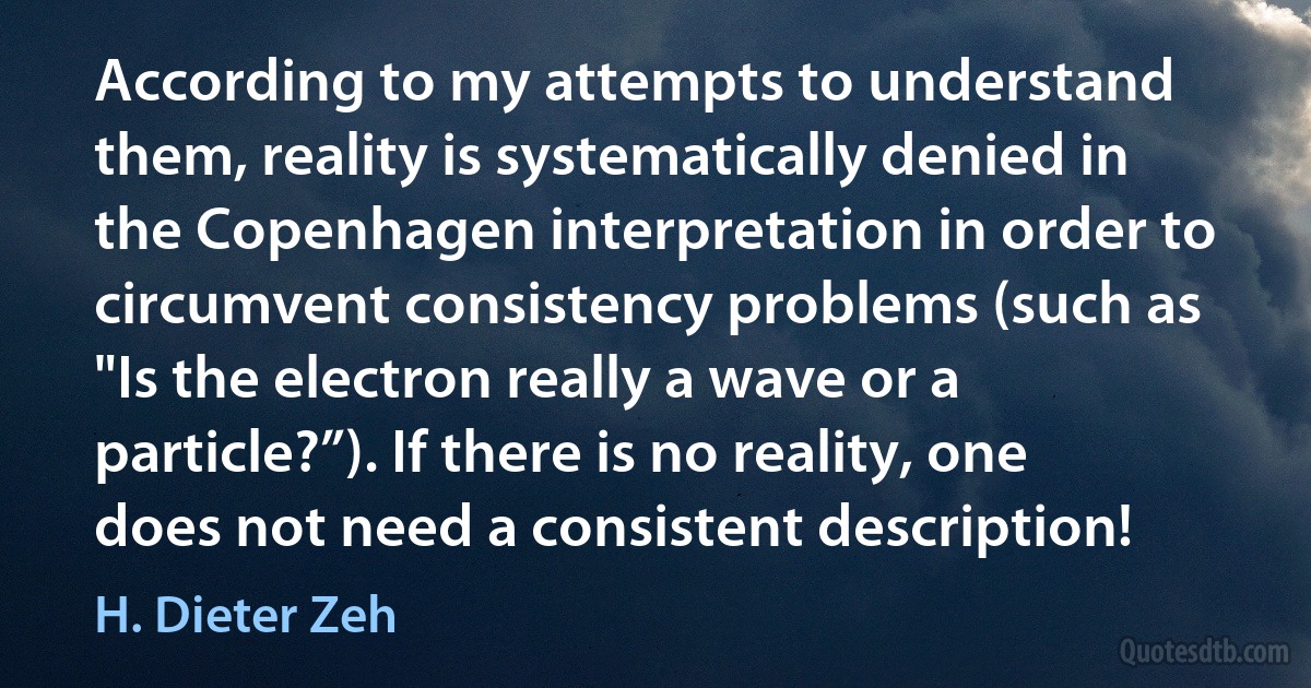 According to my attempts to understand them, reality is systematically denied in the Copenhagen interpretation in order to circumvent consistency problems (such as "Is the electron really a wave or a particle?”). If there is no reality, one does not need a consistent description! (H. Dieter Zeh)