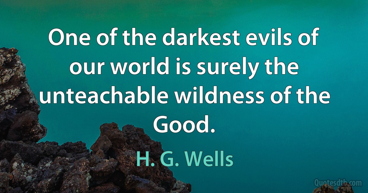 One of the darkest evils of our world is surely the unteachable wildness of the Good. (H. G. Wells)