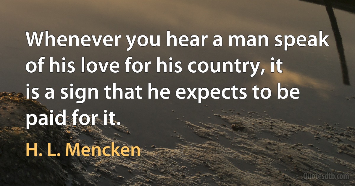 Whenever you hear a man speak of his love for his country, it is a sign that he expects to be paid for it. (H. L. Mencken)