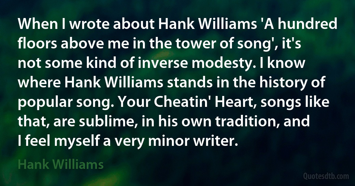 When I wrote about Hank Williams 'A hundred floors above me in the tower of song', it's not some kind of inverse modesty. I know where Hank Williams stands in the history of popular song. Your Cheatin' Heart, songs like that, are sublime, in his own tradition, and I feel myself a very minor writer. (Hank Williams)