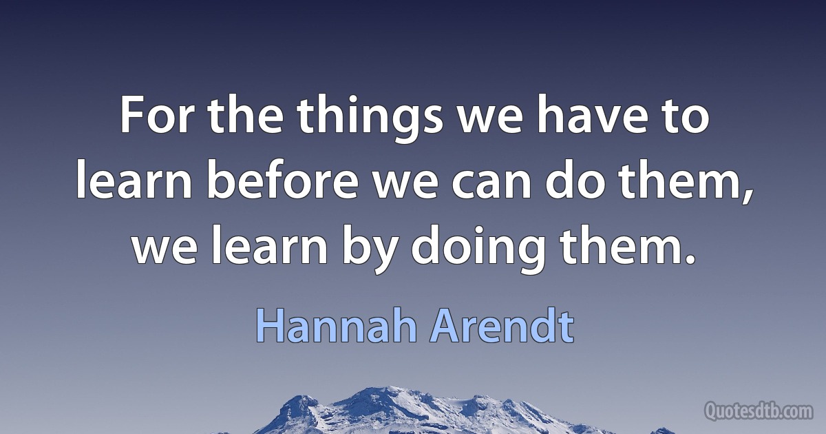 For the things we have to learn before we can do them, we learn by doing them. (Hannah Arendt)