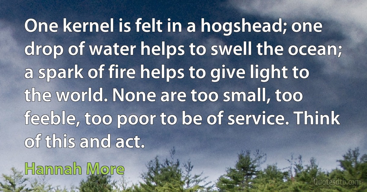 One kernel is felt in a hogshead; one drop of water helps to swell the ocean; a spark of fire helps to give light to the world. None are too small, too feeble, too poor to be of service. Think of this and act. (Hannah More)