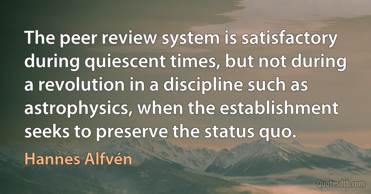 The peer review system is satisfactory during quiescent times, but not during a revolution in a discipline such as astrophysics, when the establishment seeks to preserve the status quo. (Hannes Alfvén)