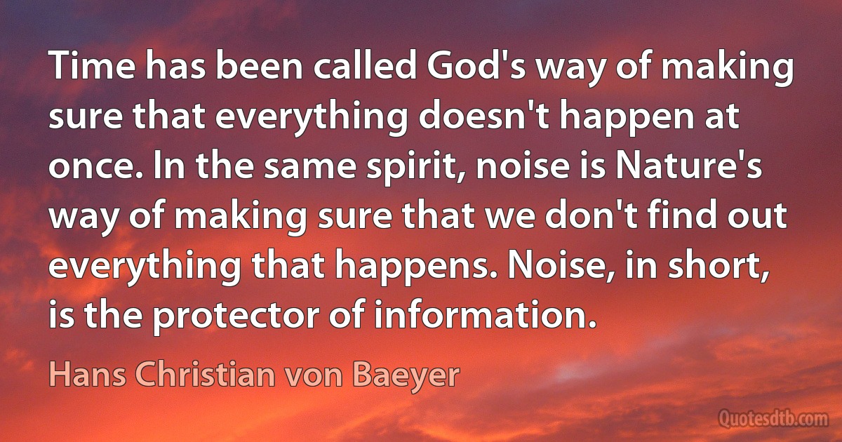 Time has been called God's way of making sure that everything doesn't happen at once. In the same spirit, noise is Nature's way of making sure that we don't find out everything that happens. Noise, in short, is the protector of information. (Hans Christian von Baeyer)