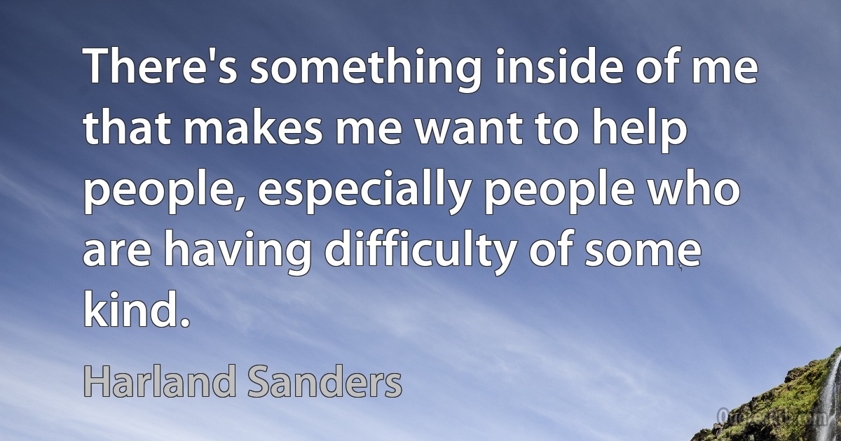 There's something inside of me that makes me want to help people, especially people who are having difficulty of some kind. (Harland Sanders)