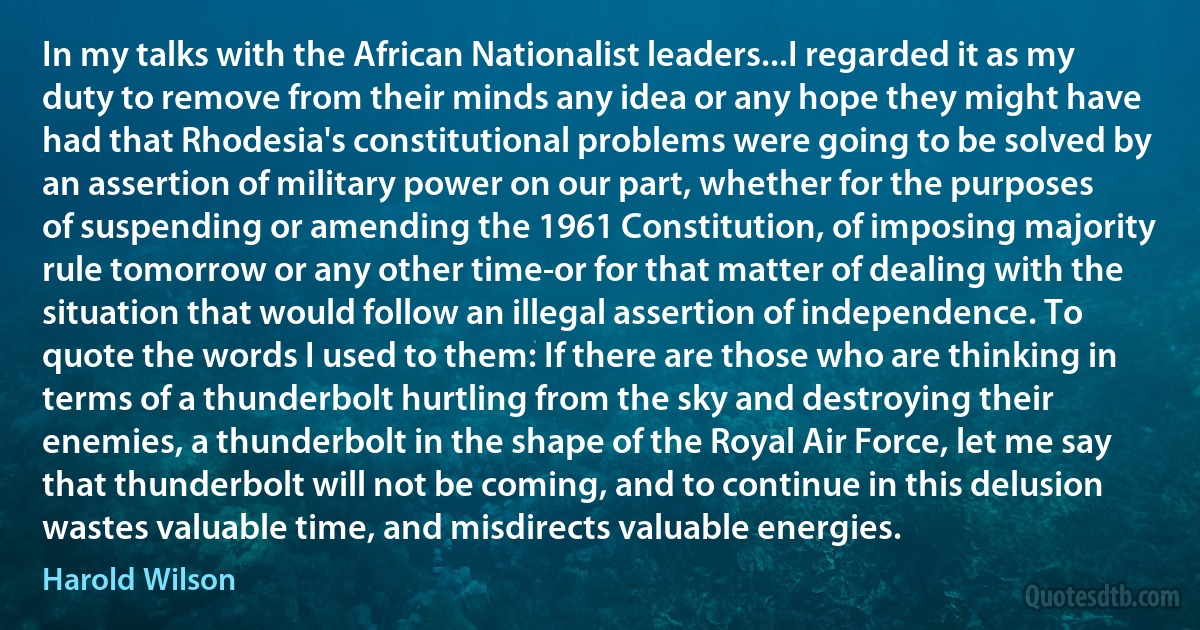 In my talks with the African Nationalist leaders...I regarded it as my duty to remove from their minds any idea or any hope they might have had that Rhodesia's constitutional problems were going to be solved by an assertion of military power on our part, whether for the purposes of suspending or amending the 1961 Constitution, of imposing majority rule tomorrow or any other time-or for that matter of dealing with the situation that would follow an illegal assertion of independence. To quote the words I used to them: If there are those who are thinking in terms of a thunderbolt hurtling from the sky and destroying their enemies, a thunderbolt in the shape of the Royal Air Force, let me say that thunderbolt will not be coming, and to continue in this delusion wastes valuable time, and misdirects valuable energies. (Harold Wilson)