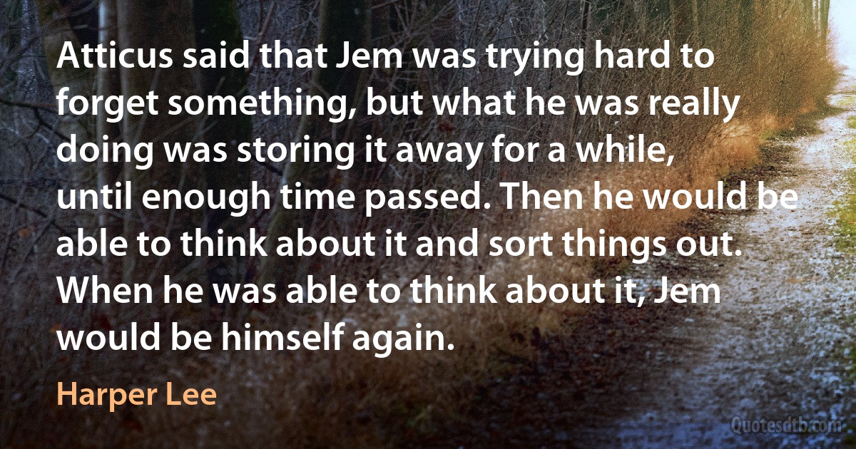 Atticus said that Jem was trying hard to forget something, but what he was really doing was storing it away for a while, until enough time passed. Then he would be able to think about it and sort things out. When he was able to think about it, Jem would be himself again. (Harper Lee)