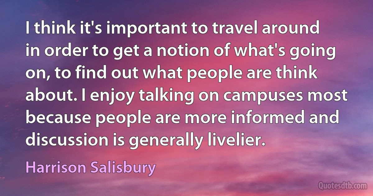 I think it's important to travel around in order to get a notion of what's going on, to find out what people are think about. I enjoy talking on campuses most because people are more informed and discussion is generally livelier. (Harrison Salisbury)