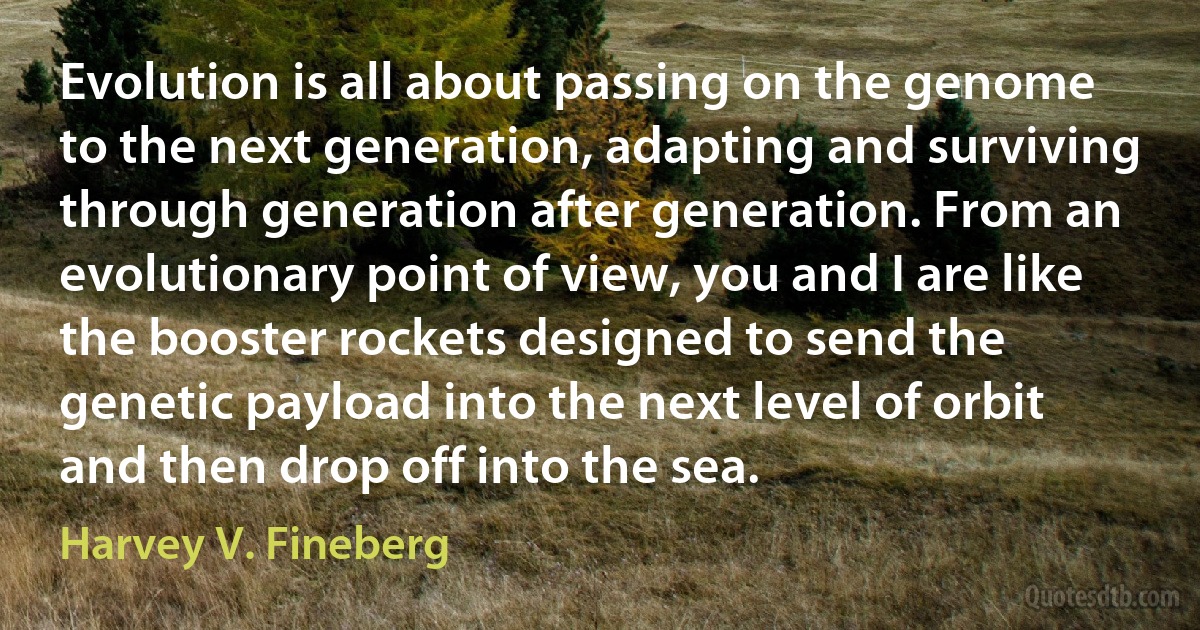 Evolution is all about passing on the genome to the next generation, adapting and surviving through generation after generation. From an evolutionary point of view, you and I are like the booster rockets designed to send the genetic payload into the next level of orbit and then drop off into the sea. (Harvey V. Fineberg)